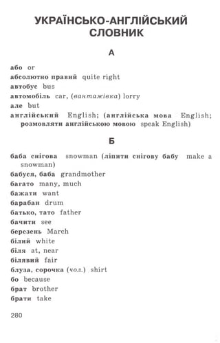 УКРАЇНСЬКО-АНГЛІЙСЬКИЙ
СЛОВНИК
А
або or
абсолютно правий quite right
автобус bus
автомобіль саг, (вантажівка) lorry
але but
англійський E nglish; (англійська мова English;
розмовляти англійською мовою speak English)
Б
баба снігова snowman ( л і п и т и снігову бабу make а
snowman)
бабуся, баба grandmother
багато many, much
бажати want
барабан drum
батько, тато father
бачити see
березень March
білий white
біля at, near
білявий fair
блуза, сорочка (чол.) shirt
бо because
брат brother
брати take
280
 