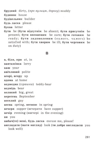 брудний dirty, (про вулицю, дорогу) muddy
будинок house
будівельник builder
будь ласка please
буква letter
бути be (бути відсутнім be absent; бути присутнім be
present; бути впевненим be sure; бути готовим be
read y; бути задоволеним ( к и м о с ь , чим ось) be
satisfied with; бути хворим be ill; бути черговим be
on duty)
В
в, біля, при at, in
вантажівка lorry
ваш your
ввічливий polite
вгорі, вгору up
вдома at home
ведмедик (іграшка) teddy-bear
ведмідь bear
великий big, great
вересень September
веселий gay
весна spring, весною in spring
вечеря supper (вечеряти have supper)
вечір evening (ввечері in the evening)
ви you
вибач(те) мені, будь ласка excuse me, please!
виглядати (мати вигляд) look (ти добре виглядаєш you
look well)
281
 