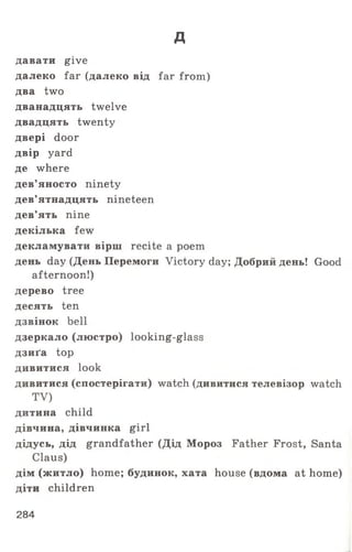 д
давати give
далеко far (далеко від far from)
два two
дванадцять twelve
двадцять twenty
двері door
двір yard
де where
дев’яносто ninety
дев’ятнадцять nineteen
дев’ять nine
декілька few
декламувати вірш recite a poem
день day (День Перемоги Victory day; Добрий день! Good
afternoon!)
дерево tree
десять ten
дзвінок bell
дзеркало (люстро) looking-glass
дзиґа top
дивитися look
дивитися (спостерігати) watch (дивитися телевізор watch
TV)
дитина child
дівчина, дівчинка girl
дідусь, дід grandfather (Дід Мороз Father Frost, Santa
Claus)
дім (житло) home; будинок, хата house (вдома at home)
діти children
284
 