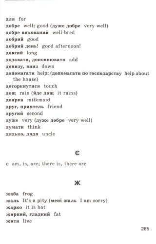 для for
добре well; good (дуже добре very well)
добре вихований well-bred
добрий good
добрий день! good afternoon!
довгий long
додавати, доповнювати add
донизу, вниз down
допомагати help; (допомагати по господарству help about
the house)
доторкнутися touch
дощ rain (йде дощ it rains)
доярка milkmaid
друг, приятель friend
другий second
дуже very (дуже добре very well)
думати think
дядько, дядя uncle
є
є am, is, are; there is, there are
Ж
жаба frog
жаль It’ s a pity (мені жаль I am sorry)
жарко it is hot
жирний, гладкий fat
жити live
285
 