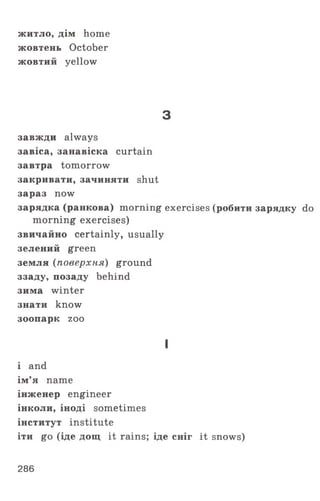 житло, дім home
жовтень October
жовтий yellow
з
завжди always
завіса, занавіска curtain
завтра tomorrow
закривати, зачиняти shut
зараз now
зарядка (ранкова) morning exercises (робити зарядку do
morning exercises)
звичайно certainly, usually
зелений green
земля (поверхня) ground
ззаду, позаду behind
зима winter
знати know
зоопарк zoo
I
і and
ім’я name
інженер engineer
інколи, іноді sometimes
інститут institute
іти go (іде дощ it rains; іде сніг it snows)
286
 