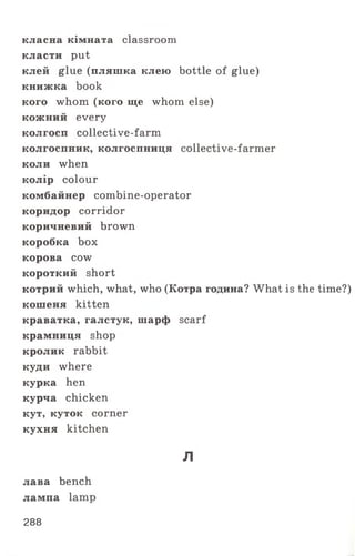 класна кімната classroom
класти put
клей glue (пляшка клею bottle of glue)
книжка book
кого whom (кого ще whom else)
кожний every
колгосп collective-farm
колгоспник, колгоспниця collective-farmer
коли when
колір colour
комбайнер combine-operator
коридор corridor
коричневий brown
коробка box
корова cow
короткий short
котрий which, what, who (Котра година? What is the time?)
кошеня kitten
краватка, галстук, шарф scarf
крамниця shop
кролик rabbit
куди where
курка hen
курча chicken
кут, куток corner
кухня kitchen
л
лава bench
лампа lamp
288
 