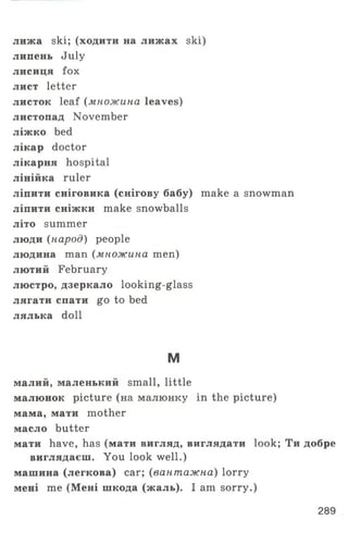 лижа ski; (ходити на лижах ski)
липень July
лисиця fox
лист letter
листок leaf (множина leaves)
листопад November
ліжко bed
лікар doctor
лікарня hospital
лінійка ruler
ліпити сніговика (снігову бабу) make a snowman
ліпити сніжки make snowballs
літо summer
люди (народ) people
людина man (множина men)
лютий February
люстро, дзеркало looking-glass
лягати спати go to bed
лялька doll
м
малий, маленький small, little
малюнок picture (на малюнку in the picture)
мама, мати mother
масло butter
мати have, has (мати вигляд, виглядати look; Ти добре
виглядаєш. You look well.)
машина (легкова) саг; (вантажна) lorry
мені т е (Мені шкода (жаль). I am sorry.)
289
 