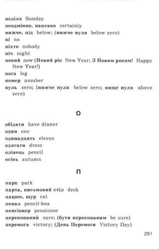 неділя Sunday
неодмінно, напевно certainly
нижче, під below; (нижче нуля below zero)
ні по
ніхто nobody
ніч night
новий new (Новий рік New Year; 3 Новим роком! Happy
New Year!)
нога leg
номер number
нуль zero; (нижче нуля below zero; вище нуля above
zero)
о
обідати have dinner
один one
одинадцять eleven
одягати dress
олівець pencil
осінь autumn
П
парк park
парта, письмовий стіл desk
пацюк, щур rat
пенал pencil-box
пенсіонер pensioner
переконаний sure; (бути переконаним be sure)
перемога victory; (День Перемоги Victory Day)
291
 