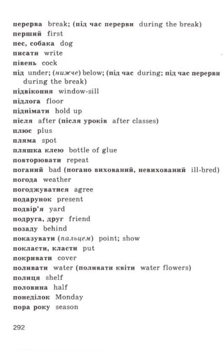 перерва break; (під час перерви during the break)
перший first
пес, собака dog
писати write
півень cock
під under; (нижче) below; (під час during; під час перерви
during the break)
підвіконня window-sill
підлога floor
піднімати hold up
після after (після уроків after classes)
плюс plus
пляма spot
пляшка клею bottle of glue
повторювати repeat
поганий bad (погано вихований, невихований ill-bred)
погода weather
погоджуватися agree
подарунок present
подвір’я yard
подруга, друг friend
позаду behind
показувати (пальцем) point; show
покласти, класти put
покривати cover
поливати water (поливати квіти water flowers)
полиця shelf
половина half
понеділок Monday
пора року season
292
 
