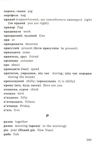 порося, свиня pig
портфель bag
правий (справедливий; що знаходиться праворуч) right
(ти правий you are right)
прапор flag
працювати work
прекрасний, чудовий fine
при at
прикрашати decorate
присутній present (бути присутнім be present)
приходити come
приятель, друг friend
прізвище surname
про about
проводити (час) spend
протягом, упродовж, під час during; (під час перерви
during the break)
прохолодний chilly; (прохолодно it is chilly)
прошу (ось, будь ласка) Here are you
пташеня, курча chick
пташка bird
п’ятдесят fifty
п’ятнадцять fifteen
п’ятниця Friday
п’ять five
Р
разом together
ранок morning (вранці in the morning)
рік year (Новий рік New Year)
риба fish
293
 