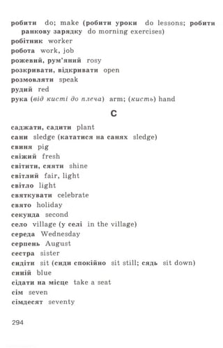 робити do; make (робити уроки do lessons; робити
ранкову зарядку do morning exercises)
робітник worker
робота work, job
рожевий, рум’яний rosy
розкривати, відкривати open
розмовляти speak
рудий red
рука (від кисті до плеча) arm; (кисть) hand
с
саджати, садити plant
сани sledge (кататися на санях sledge)
свиня pig
свіжий fresh
світити, сяяти shine
світлий fair, light
світло light
святкувати celebrate
свято holiday
секунда second
село village (у селі in the village)
середа Wednesday
серпень August
сестра sister
сидіти sit (сиди спокійно sit still; сядь sit down)
синій blue
сідати на місце take a seat
сім seven
сімдесят seventy
294
 