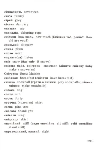 сімнадцять seventeen
сім’я family
сірий grey
січень January
сказати say
скакалка skipping-rope
скільки how many, how much (Скільки тобі років? How
old are you?)
слизький slippery
слива plum
слово word
слухати(ся) listen
сніг snow (йде сніг it snows)
снігова баба, сніговик snowman (ліпити снігову бабу
make a snowman)
Снігурка Snow-Maiden
сніданок breakfast (снідати have breakfast)
сніжка snowball (грати в сніжки play snowballs; ліпити
сніжки make snowballs)
собака dog
сонце sun
сорок forty
сорочка (чоловіча) shirt
сосна pine-tree
спасибі thank you
співати sing
спідниця skirt
спокійний still (сиди спокійно sit still; стій спокійно
stand still)
справедливий, правий right
295
 