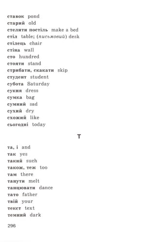ставок pond
старий old
стелити постіль make a bed
стіл table; (письмовий) desk
стілець chair
стіна wall
сто hundred
стояти stand
стрибати, скакати skip
студент student
субота Saturday
сукня dress
сумка bag
сумний sad
сухий dry
схожий like
сьогодні today
т
та, і and
так yes
такий such
також, теж too
там there
танути melt
танцювати dance
тато father
твій your
текст text
темний dark
296
 