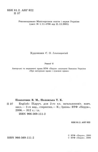 ББК 81.2. АНГ-922
П 37
Рекомендовано Міністерством освіти і науки України
(лист № 1/11-4796 від 21.12.2001)
Художник Є. О. Ільницький
Увага! ©
Авторські та видавничі права ВТФ «Перун» захищені Законом України
«Про авторське право і суміжні права»
Плахотник В. М., Полонська Т. К.
П 37 English: Шдруч. для 2-го кл. загальноосв1т. навч.
закл.— 2-ге вид., стереотип.— К.; 1рпшь: ВТФ «Перун»,
2006.— 312 с.: ui.
ISBN 966-569-111-2
ББК 81.2. АНГ-922
© ВТФ «Перун», 2000
ISBN 966-569-111-2 © ВТФ «Перун», 2006
 