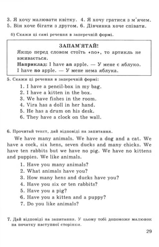 3. Я хочу малювати квітку. 4. Я хочу гратися з м ’ячем.
5. Він хоче бігати з другом. 6. Дівчинка хоче співати.
б) Скажи ці самі речення в заперечній формі.
ЗАПАМ'ЯТАЙ!
Якщо перед словом стоїть «по», то артикль не
вживається.
Наприклад: I have an apple. — У мене є яблуко.
I have no apple. — У мене нема яблука.
5. Скажи ці речення в заперечній формі:
1. I have a pencil-box in my bag.
2. I have a kitten in the box.
3. We have fishes in the room.
4. Vira has a doll in her hand.
5. He has a drum on his desk.
6. They have a clock on the wall.
6. Прочитай текст, дай відповіді на запитання.
We have many animals. We have a dog and a cat. We
have a cock, six hens, seven ducks and many chicks. We
have ten rabbits but we have no pig. We have no kittens
and puppies. We like animals.
1. Have you many animals?
2. What animals have you?
3. How many hens and ducks have you?
4. Have you six or ten rabbits?
5. Have you a pig?
6. Have you a kitten and a puppy?
7. Do you like animals?
7. Дай відповіді на запитання. У цьому тобі допоможе малюнок
на початку наступної сторінки.
29
 