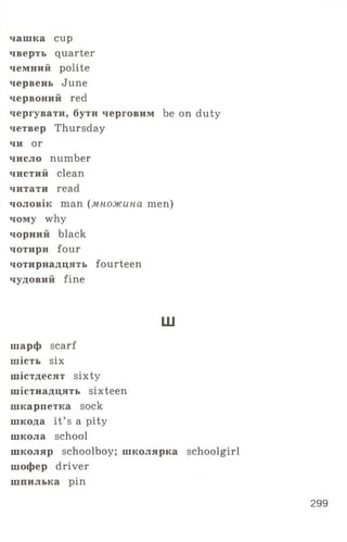 чашка cup
чверть quarter
чемний polite
червень June
червоний red
чергувати, бути черговим be on duty
четвер Thursday
чи or
число number
чистий clean
читати read
чоловік man (множина men)
чому why
чорний black
чотири four
чотирнадцять fourteen
чудовий fine
ш
шарф scarf
шість six
шістдесят sixty
шістнадцять sixteen
шкарпетка sock
шкода it’ s a pity
школа school
школяр schoolboy; школярка schoolgirl
шофер driver
шпилька ріп
299
 