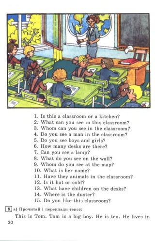 1. Is this a classroom or a kitchen?
2. What can you see in this classroom?
3. Whom can you see in the classroom?
4. Do you see a man in the classroom?
5. Do you see boys and girls?
6 . How many desks are there?
7. Can you see a lamp?
8. What do you see on the wall?
9. Whom do you see at the map?
10. What is her name?
11. Have they animals in the classroom?
12. Is it hot or cold?
13. What have children on the desks?
14. Where is the duster?
15. Do you like this classroom?
8.1а) Прочитай і переклади текст:
This is Tom. Tom is a big boy. He is ten. He lives in
30
 