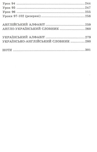 Урок 94 .......................................................................................244
Урок 95 .......................................................................................247
Урок 96 .......................................................................................255
Уроки 97-102 (резервні)....................................................... 258
АНГЛІЙСЬКИЙ АЛ Ф АВІТ..................................................259
АНГЛО-УКРАЇНСЬКИЙ СЛОВНИК................................260
УКРАЇНСЬКИЙ АЛ Ф АВІТ..................................................279
УКРАЇНСЬКО-АНГЛІЙСЬКИЙ СЛОВНИК.................. 280
НОТИ ........................................................................................... 301
 