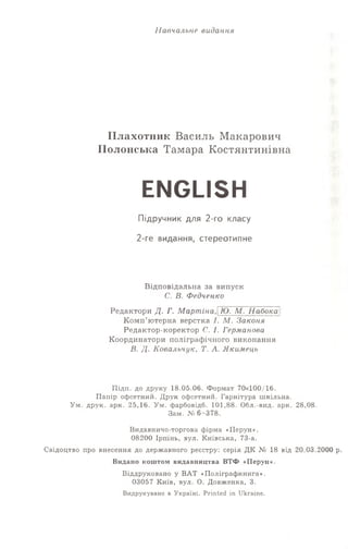 Н авчальне видання
ІІлахотник Василь Макарович
ІІолонська Тамара Костянтинівна
ENGLISH
Підручник для 2-го класу
2-ге видання, стереотипне
Відповідальна за випуск
С. В. Федченко
Редактори Д. Г. Мартіна, Ю. М. Набока
Комп’ютерна верстка І. М. Законя
Редактор-коректор С. І. Германова
Координатори поліграфічного виконання
В. Д. Ковальчук, Т. А. Якимець
Підп. до друку 18.05.06. Формат 70x100/16.
Папір офсетний. Друк офсетний. Гарнітура шкільна.
Ум. друк. арк. 25,16. Ум. фарбовідб. 101,88. Обл.-вид. арк. 28,08.
Зам. № 6-378 .
Видавничо-торгова фірма «Ііерун».
08200 Ірпінь, вул. Київська, 73-а.
Свідоцтво про внесення до державного реєстру: серія ДК Ке 18 від 20.03.2000 р.
Видано коштом видавництва ВТФ «Перун».
Віддруковано у ВАТ «Поліграфкнига».
03057 Київ, вул. О. Довженка, 3.
Видрукувано в Україні. Printed in Ukraine.
 