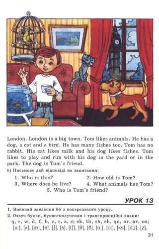 London. London is a big town. Tom likes animals. He has a
dog, a cat and a bird. He has many fishes too. Tom has no
rabbit. His cat likes milk and his dog likes fishes. Tom
likes to play and run with his dog in the yard or in the
park. The dog is Tom's friend,
б) Письмово дай відповіді на запитання:
1. Who is this? 2. How old is Tom?
3. Where does he live? 4. What animals has Tom?
5. Who is Tom's friend?
_____________________________________ УРОК 13
1. Виконай завдання 86 з попереднього уроку.
2. Озвуч букви, буквосполучення і транскрипційні знаки:
q, r, w, d, f, b, v, s, a, c; ck, th, sh, ch, qu, or, ar, oo;
[u:], [А], [ав]. [e], Ш. [8], WJ, [9], [fl], [a:], [o:], [ks], [d3], [z],
31
 