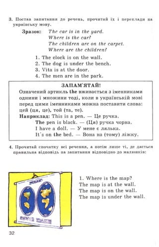 3. Постав запитання до речень, прочитай їх і переклади на
українську мову.
Зразок: The car is in the yard.
Where is the car?
The children are on the carpet.
Where are the children?
1. The clock is on the wall.
2. The dog is under the bench.
3. Vita is at the door.
4. The men are in the park.
ЗАПАМ’ЯТАЙ!
Означений артикль the вживається з іменниками
однини і множини тоді, коли в українській мові
перед цими іменниками можна поставити слова:
цей (ця, це), той (та, те).
Наприклад: This is a pen. — Це ручка.
The pen is black. — (Ця) ручка чорна.
I have a doll. — У мене є лялька.
It's on the bed. — Вона на (тому) ліжку.
4. Прочитай спочатку всі речення, а потім лише ті, де дається
правильна відповідь на запитання відповідно до малюнків:
1. Where is the map?
The map is at the wall.
The map is on the wall.
The map is under the wall,
32
 