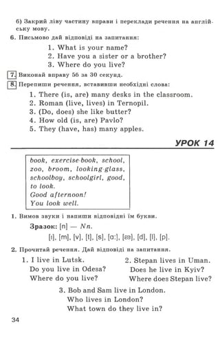 б) Закрий ліву частину вправи і переклади речення на англій­
ську мову.
6. Письмово дай відповіді на запитання:
1. What is your name?
2. Have you a sister or a brother?
3. Where do you live?
|7.| Виконай вправу 56 за ЗО секунд.
І 8.| Перепиши речення, вставивши необхідні слова:
1. There (is, are) many desks in the classroom.
2. Roman (live, lives) in Ternopil.
3. (Do, does) she like butter?
4. How old (is, are) Pavlo?
5. They (have, has) many apples.
УРОК 14
book, exercise book, school,
zoo, broom, looking glass,
schoolboy, schoolgirl, good,
to look.
Good afternoon!
You look well.
1. Вимов звуки і напиши відповідні їм букви.
Зразок: [n] — Nn.
[і], [m], [V], [t], [s], [а:], [ав], [d], [І], [р].
2. Прочитай речення. Дай відповіді на запитання.
1. I live in Lutsk. 2. Stepan lives in Uman.
Do you live in Odesa? Does he live in Kyiv?
Where do you live? Where does Stepan live?
3. Bob and Sam live in London.
W ho lives in London?
What town do they live in?
34
 