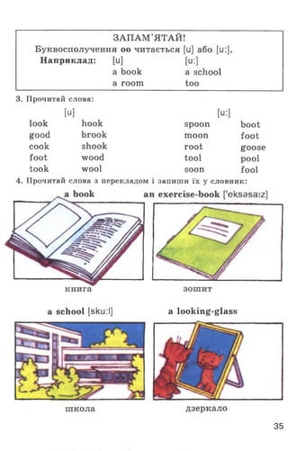 ЗАПАМ'ЯТАЙ!
Буквосполучення оо читається [и] або [и:].
Наприклад: [и] [и:]
a book a school
a room too
3. Прочитай слова:
[U] [и:]
look hook spoon boot
good brook moon foot
cook shook root goose
foot wood tool pool
took wool soon fool
4. Прочитай слова з перекладом і запиши їх у словник:
a school [sku:I] a looking-glass
школа дзеркало
35
 