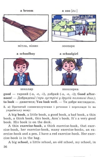 a broom a zoo [zu:]
мітла, віник
a schoolboy
зоопарк
a schoolgirl
школяр школярка
good — гарний (-a, -e, -і), добрий (-a, -e, -i); Good after­
noon! — Добридень! ( при зустрічі у другій половині дня);
to look — дивитися; You look well. — Ти добре виглядаєш.
5. а) Прочитай словосполучення і речення і переклади їх на
українську мову:
A big book, a little book, a good book, a bad book, a thin
book, a thick book, this book, Ann’s book. It's a very good
book. His book is on the desk.
A thin exercise-book, a thick exercise-book, that exer-
cise-book, her exercise-book, many exercise-books, an ex­
ercise-book and a pen. I have a red exercise-book. Her exer­
cise-book is in the bag.
A big school, a little school, an old school, my school, in
36
 