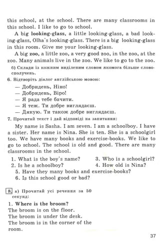 this school, at the school. There are many classrooms in
this school. I like to go to school.
A big looking-glass, a little looking-glass, a bad look­
ing-glass, Olha's looking-glass. There is a big looking-glass
in this room. Give me your looking-glass.
A big zoo, a little zoo, a very good zoo, in the zoo, at the
zoo. Many animals live in the zoo. We like to go to the zoo.
б) Склади із кожним виділеним словом якомога більше слово­
сполучень.
6. Відтворіть діалог англійською мовою:
— Добридень, Ніно!
— Добридень, Віро!
— Я рада тебе бачити.
— Я теж. Ти добре виглядаєш.
— Дякую. Ти також добре виглядаєш.
7. Прочитай текст і дай відповіді на запитання:
My name is Sasha. I am seven. I am a schoolboy. I have
a sister. Her name is Nina. She is ten. She is a schoolgirl
too. We have many books and exercise-books. We like to
go to school. The school is old and good. There are many
classrooms in the school.
1. What is the boy's name? 3. Who is a schoolgirl?
2. Is he a schoolboy? 4. How old is Nina?
5. Have they many books and exercise-books?
6. Is this school good or bad?
8.[ а) Прочитай усі речення за 50
секунд:
1. Where is the broom?
The broom is on the floor.
The broom is under the desk.
The broom is in the corner of the
room.
37
 