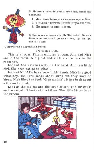 5. Напиши англійською мовою під диктовку
вчителя:
1. Мені подобаються книжки про собак.
2. У нього є багато книжок про тварин.
3. Це книжка про кішок.
6. Подивись на малюнок. Це Чіполліно. Опиши
його зовнішність і розкажи все, що ти про
нього знаєш.
7. Прочитай і переклади текст:
IN THE ROOM
This is a room. This is children’s room. Ann and Nick
are in the room. A big cat and a little kitten are in the
room too.
Look at Ann! She has a doll in her hand. Ann is a little
girl. She does not go to school.
Look at Nick! He has a book in his hands. Nick is a good
schoolboy. He likes books about birds but they have no
birds. Nick likes the book "Сіра шийка". It is a book about
a fox and a bird.
Look at the big cat and the little kitten. The big cat is
on the carpet. It looks at the kitten. The little kitten is on
the broom.
40
 
