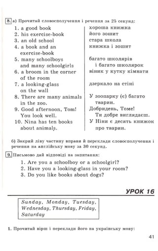 [~87|а) Прочитай словосполучення і
1 . a good book
2. his exercise-book
3. an old school
4. a book and an
exercise-book
5. many schoolboys
and many schoolgirls
6. a broom in the corner
of the room
7. a looking-glass
on the wall
8. There are many animals
in the zoo.
9. Good afternoon, Tom!
You look well.
10. Nina has ten books
about animals.«
речення за 25 секунд:
хороша книжка
його зошит
стара школа
книжка і зошит
багато школярів
і багато школярок
віник у кутку кімнати
дзеркало на стіні
У зоопарку (є) багато
тварин.
Добридень, Томе!
Ти добре виглядаєш.
У Ніни є десять книжок
про тварин.
б) Закрий ліву частину вправи й переклади словосполучення і
речення на англійську мову за 30 секунд.
19.|Письмово дай відповіді на запитання:
1. Are you a schoolboy or a schoolgirl?
2. Have you a looking-glass in your room?
3. Do you like books about dogs?
УРОК 16
Sunday, Monday, Tuesday,
Wednesday, Thursday, Friday,
Saturday
1. Прочитай вірш і переклади його на українську мову:
 