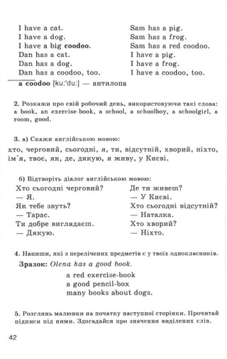 I have a cat.
I have a dog.
I have a big coodoo.
Dan has a cat.
Dan has a dog.
Dan has a coodoo, too.
Sam has a pig.
Sam has a frog.
Sam has a red coodoo.
I have a pig.
I have a frog.
I have a coodoo, too.
a coodoo [ku:'du:] — антилопа
2. Розкажи про свій робочий день, використовуючи такі слова:
a book, an exercise-book, a school, a schoolboy, a schoolgirl, а
room, good.
3. а) Скажи англійською мовою:
хто, черговий, сьогодні, я, ти, відсутній, хворий, ніхто,
ім'я, твоє, як, де, дякую, я живу, у Києві.
б) Відтворіть діалог англійською мовою:
Хто сьогодні черговий? Де ти живеш?
4. Напиши, які з перелічених предметів є у твоїх однокласників.
Зразок: Olena has a good book.
5. Розглянь малюнки на початку наступної сторінки. Прочитай
підписи під ними. Здогадайся про значення виділених слів.
Як тебе звуть?
— Тарас.
Ти добре виглядаєш.
— Дякую.
— Я. — У Києві.
Хто сьогодні відсутній?
— Наталка.
Хто хворий?
— Ніхто.
a red exercise-book
a good pencil-box
many books about dogs.
42
 