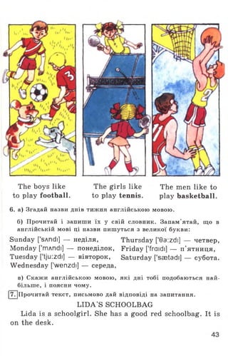 The boys like The girls like The men like to
to play football. to play tennis. play basketball.
6. а) Згадай назви днів тижня англійською мовою.
б) Прочитай і запиши їх у свій словник. Запам’ятай, що в
англійській мові ці назви пишуться з великої букви:
Sunday ['sAndi] — неділя, Thursday [*0a:zdi] — четвер,
Monday ['mAndi] — понеділок, Friday [’fraidi] — п'ятниця,
Tuesday [*tju:zdi] — вівторок, Saturday [’saetadi] — субота.
Wednesday ['wenzdi] — середа,
в) Скажи англійською мовою, які дні тобі подобаються най­
більше, і поясни чому.
17. |Прочитай текст, письмово дай відповіді на запитання.
LIDA'S SCHOOLBAG
Lida is a schoolgirl. She has a good red schoolbag. It is
on the desk.
 