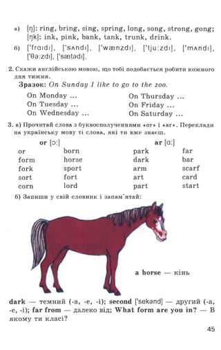 а) [Г)]: ring, bring, sing, spring, long, song, strong, gong;
[r]k]: ink, pink, bank, tank, trunk, drink.
б) ['fra id i], [’sAndi], [’wsenzdi], [' tj u :z d i], ['mAndi],
['0a:zdi], ['saetadi],
2. Скажи англійською мовою, що тобі подобається робити кожного
дня тижня.
Зразок: On Sunday I like to go to the zoo.
On Monday ... On Thursday ...
On Tuesday ... On Friday ...
On Wednesday ... On Saturday ...
3. а) Прочитай слова з буквосполученнями «ог» і «аг». Переклади
на українську мову ті слова, які ти вже знаєш.
or [o:] ar [a:]
or born park far
form horse dark bar
fork sport arm scarf
sort fort art card
corn lord part start
б) Запиши у свій словник і запам’ятай:
dark — темний (-а, -е, -і); second ['sekand] — другий (-а,
-е, -і); far from — далеко від; What form are you in? — В
якому ти класі?
45
 