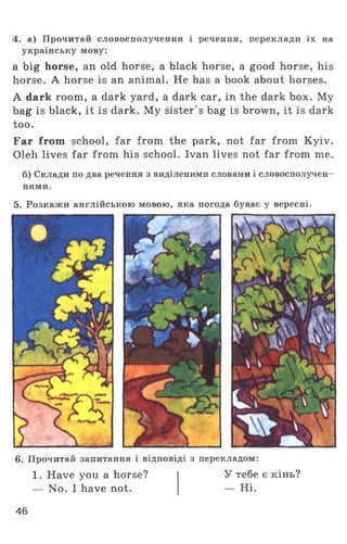 4. а) Прочитай словосполучення і речення, переклади їх на
українську мову:
a big horse, an old horse, a black horse, a good horse, his
horse. A horse is an animal. He has a book about horses.
A dark room, a dark yard, a dark car, in the dark box. My
bag is black, it is dark. My sister's bag is brown, it is dark
too.
Far from school, far from the park, not far from Kyiv.
Oleh lives far from his school. Ivan lives not far from me.
б) Склади по два речення з виділеними словами і словосполучен­
нями.
5. Розкажи англійською мовою, яка погода буває у вересні.
6. Прочитай запитання і відповіді з перекладом:
1. Have you a horse?
— No. I have not.
У тебе є кінь?
— Ні.
46
 