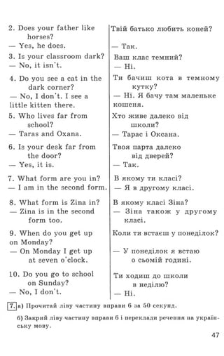2. Does your father like
horses?
— Yes, he does.
3. Is your classroom dark?
— No, it isn't.
4. Do you see a cat in the
dark corner?
— No, I don’t. I see a
little kitten there.
5. Who lives far from
school?
— Taras and Oxana.
6. Is your desk far from
the door?
— Yes, it is.
7. What form are you in?
— I am in the second form.
8. What form is Zina in?
— Zina is in the second
form too.
9. When do you get up
on Monday?
— On Monday I get up
at seven o'clock.
10. Do you go to school
on Sunday?
— No, I don't.
Твій батько любить коней?
— Так.
Ваш клас темний?
— Ні.
Ти бачиш кота в темному
кутку?
— Ні. Я бачу там маленьке
кошеня.
Хто живе далеко від
школи?
— Тарас і Оксана.
Твоя парта далеко
від дверей?
— Так.
В якому ти класі?
— Я в другому класі.
В якому класі Зіна?
— Зіна також у другом у
класі.
Коли ти встаєш у понеділок?
— У понеділок я встаю
о сьомій годині.
Ти ходиш до школи
в неділю?
— Ні.
|~77|а) Прочитай ліву частину вправи 6 за 50 секунд.
б) Закрий ліву частину вправи 6 і переклади речення на україн­
ську мову.
47
 