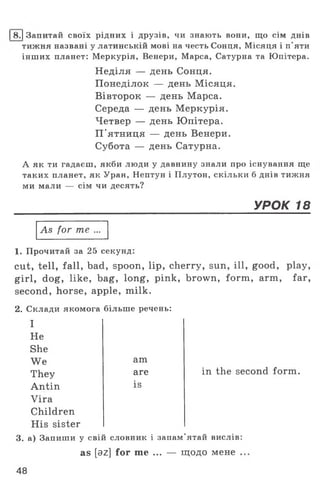 І8 .1Запитай своїх рідних і друзів, чи знають вони, що сім днів
тижня названі у латинській мові на честь Сонця, Місяця і п'яти
інших планет: Меркурія, Венери, Марса, Сатурна та Юпітера.
Неділя — день Сонця.
Понеділок — день Місяця.
Вівторок — день Марса.
Середа — день Меркурія.
Четвер — день Юпітера.
П'ятниця — день Венери.
Субота — день Сатурна.
А як ти гадаєш, якби люди у давнину знали про існування ще
таких планет, як Уран, Нептун і Плутон, скільки б днів тижня
ми мали — сім чи десять?
УРОК 18
As for те ...
1. Прочитай за 25 секунд:
cut, tell, fall, bad, spoon, lip, cherry, sun, ill, good, play,
girl, dog, like, bag, long, pink, brown, form, arm, far,
second, horse, apple, milk.
2. Склади якомога більше речень:
I
Не
She
We
They
Antin
Vira
Children
His sister
3. а) Запиши у свій словник і запам’ятай вислів:
as [az] for me ... — щодо мене .
am
are
is
in the second form.
48
 