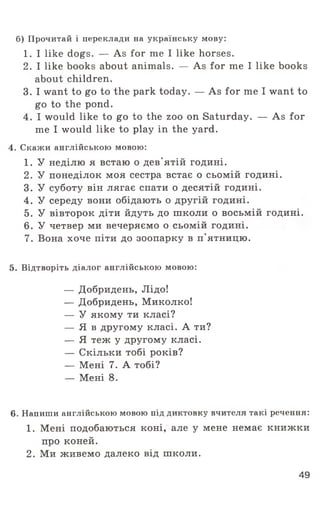 б) Прочитай і переклади на українську мову:
1. I like dogs. — As for me I like horses.
2. I like books about animals. — As for me I like books
about children.
3. I want to go to the park today. — As for me I want to
go to the pond.
4. I would like to go to the zoo on Saturday. — As for
me I would like to play in the yard.
4. Скажи англійською мовою:
1. У неділю я встаю о дев'ятій годині.
2. У понеділок моя сестра встає о сьомій годині.
3. У суботу він лягає спати о десятій годині.
4. У середу вони обідають о другій годині.
5. У вівторок діти йдуть до школи о восьмій годині.
6. У четвер ми вечеряємо о сьомій годині.
7. Вона хоче піти до зоопарку в п'ятницю.
5. Відтворіть діалог англійською мовою:
— Добридень, Лідо!
— Добридень, Миколко!
— У якому ти класі?
— Я в другому класі. А ти?
— Я теж у другому класі.
— Скільки тобі років?
— Мені 7. А тобі?
— Мені 8.
6. Напиши англійською мовою під диктовку вчителя такі речення:
1. Мені подобаються коні, але у мене немає книжки
про коней.
2. Ми живемо далеко від школи.
49
 