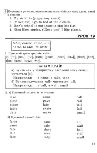 I9.|Перепиши речення, переклавши на англійську мову слова, взяті
в дужки:
1. My sister is (у другому класі).
2. (У неділю) I go to bed at ten o ’clock.
3. Ihor's school is not (далеко від) his flat.
4. Nina likes apples. (Щодо мне) I like plums.
______________________________________УРОК 19
table, eraser, name, sur­
name, to take, to skate
1. Прочитай транскрипцію слів:
[it], [fo:], [sou], [tu:], [rum], [gould], [boks], [Ьгл/], [flaet], [belt],
[tjes], [a:m], [rouz], [wirj].
ЗАПАМ'ЯТАЙ!
а) Буква «а» у відкритому наголошеному складі
читається [еі].
Наприклад: а пате, а cake, take
б) Буквосполучення «all» читається [о:І].
Наприклад: a ball, a wall, small
2. а) Прочитай слідом за вчителем:
lake came ball
plate gave call
plane late tall
table skate fall
date make small
б) Прочитай самостійно:
fame pane all
game pale wall
fate slave hall
tale save stall
face lady spall
51
 