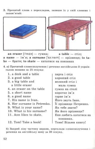 3. Прочитай слова з перекладом, запиши їх у свій словник і
запам’ятай:
an eraser [YreizaJ — гумка; a table — стіл;
a name — ім'я; a surname ['sa:neim] — прізвище; to ta­
ke — брати; to skate — кататися на ковзанах
4. а) Прочитай словосполучення і речення англійською й україн­
ською мовами за 25 секунд:
1. a desk and a table
2. a good table
3. a big table and
a little eraser
4. an eraser on the table
5. a short name
6. a good name
7. His name is Ivan.
8. Her surname is Petrenko.
9. What is your name?
10. What is his surname?
11. Ann likes to skate.
12. Tom! Take a book!
парта і стіл
хороший стіл
великий стіл і
мала гумка
гумка на столі
коротке ім'я
гарне ім'я
Його звуть Іван.
Її прізвище Петренко.
Як тебе звати?
Як його прізвище?
Енн любить кататися на
ковзанах.
Томе! Візьми книгу!
б) Закрий ліву частину вправи, переклади словосполучення і
речення на англійську мову за ЗО секунд.
52
 