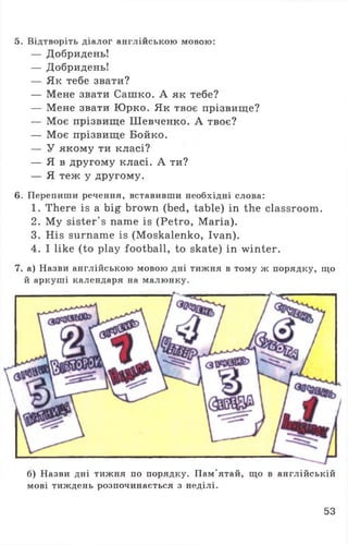 5. Відтворіть діалог англійською мовою:
— Добридень!
— Добридень!
— Як тебе звати?
— Мене звати Сашко. А як тебе?
— Мене звати Юрко. Як твоє прізвище?
— Моє прізвище Шевченко. А твоє?
— Моє прізвище Бойко.
— У якому ти класі?
— Я в другому класі. А ти?
— Я теж у другому.
6. Перепиши речення, вставивши необхідні слова:
1. There is a big brown (bed, table) in the classroom.
2. My sister's name is (Petro, Maria).
3. His surname is (Moskalenko, Ivan).
4. I like (to play football, to skate) in winter.
7. а) Назви англійською мовою дні тижня в тому ж порядку, що
й аркуші календаря на малюнку.
б) Назви дні тижня по порядку. Пам’ятай, що в англійській
мові тиждень розпочинається з неділі.
53
 