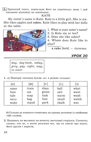 8. Прочитай текст, переклади його на українську мову і дай
письмові відповіді на запитання.
КАТЕ
My sister's name is Kate. Kate is a little girl. She is six.
She likes apples and cakes. Kate likes to play with her dolls
at the table.
1. What is your sister’s name?
2. Is Kate six or ten?
3. Does she like cakes?
4. Where does Kate like to
play?
a cake [keik] — тістечко
УРОК 20
day, day book, today,
grey, gay, eight, may,
to want
1. а) Повтори читання букви «а» в різних складах:
[Єї] [эе] [a:] [o:] [o]
same tram class ball what
face cat grass salt want
tale map task warm wash
navy bag fast small watch
wake stand park chalk was
б) Склади до кожного стовпчика по одному реченню із знайомим
тобі словом.
2. Подивись на малюнок на початку наступної сторінки. Спочатку
скажи, хто це, а потім розкажи все, що ти знаєш про нього,
його друзів і ворогів.
54
 