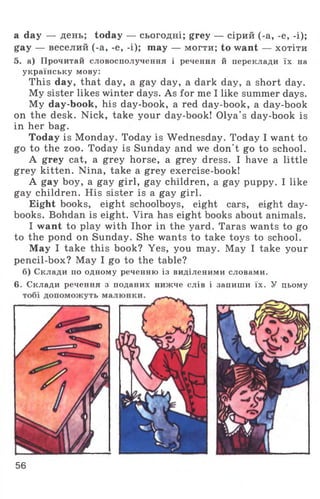 a day — день; today — сьогодні; grey — сірий (-а, -е, -і);
gay — веселий (-а, -е, -і); тау — могти; to want — хотіти
5. а) Прочитай словосполучення і речення й переклади їх на
українську мову:
This day, that day, a gay day, a dark day, a short day.
My sister likes winter days. As for me I like summer days.
My day-book, his day-book, a red day-book, a day-book
on the desk. Nick, take your day-book! Olya’s day-book is
in her bag.
Today is Monday. Today is Wednesday. Today I want to
go to the zoo. Today is Sunday and we don't go to school.
A grey cat, a grey horse, a grey dress. I have a little
grey kitten. Nina, take a grey exercise-book!
A gay boy, a gay girl, gay children, a gay puppy. I like
gay children. His sister is a gay girl.
Eight books, eight schoolboys, eight cars, eight day­
books. Bohdan is eight. Vira has eight books about animals.
I want to play with Ihor in the yard. Taras wants to go
to the pond on Sunday. She wants to take toys to school.
May I take this book? Yes, you may. May I take your
pencil-box? May I go to the table?
б) Склади по одному реченню із виділеними словами.
6. Склади речення з поданих нижче слів і запиши їх. У цьому
56
 