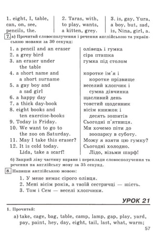 1. eight, I, table,
can, on, see,
pencils, the.
2. Taras, with,
to play, wants,
a kitten, grey.
[ 7.|a) Прочитай словосполучення і речення англійською та україн­
ською мовами за ЗО секунд:
3. is, gay, Yura,
a boy, but, sad,
is, Nina, girl, a.
1. a pencil and an eraser
2. a grey bird
3. an eraser under
the table
4. a short name and
a short surname
5. a gay boy and
a sad girl
6. a happy day
7. a thick day-book
8. eight books and
ten exercise-books
9. Today is Friday.
10. We want to go to
the zoo on Saturday.
11. May I take this eraser?
12. It is cold today.
Lida, take a scarf!
8.
олівець і гумка
сіра пташка
гумка під столом
коротке ім'я і
коротке прізвище
веселий хлопчик і
сумна дівчинка
щасливий день
товстий щоденник
вісім книжок і
десять зошитів
Сьогодні п'ятниця.
Ми хочемо піти до
зоопарку в суботу.
Можу я взяти цю гумку?
Сьогодні холодно.
Лідо, візьми шарф!
б) Закрий ліву частину вправи і переклади словосполучення та
речення на англійську мову за 35 секунд.
Напиши англійською мовою:
1. У мене немає сірого олівця.
2. Мені вісім років, а твоїй сестричці — шість.
3. Том і Сем — веселі хлопчики.
УРОК 21
1. Прочитай:
a) take, cage, bag, table, camp, lamp, gap, play, yard,
pay, paint, hey, day, eight, tail, last, what, warm;
57
 