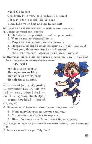 Nick! Go home!
Children, it is very cold today. Go home!
Pete, it's ten o'clock. Go to bed!
Vira, take your bag and go to school!
б) Склади по одному реченню з виділеними словами.
4. Скажи англійською мовою:
1. Цей зошит червоний, а той — рожевий.
2. У мене немає рожевої сукні.
3. Марійка має вдома шість кроликів.
4. Петрику, забирай свою сестричку і йдіть додому!
5. Ганнусю, бери ляльку і лягай спати!
6. Діти, беріть свої портфелі і йдіть до школи!
5. Пригадай вірш, який ти вивчив у першому класі. Прочитай
його і переклади на українську мову.
MY DOLL
My doll is so pretty.
Her eyes are so blue.
Her cheeks are so rosy.
Her dress is so new.
so — такий (-a, -e, -i); pretty
— чарівний (-a, -e, -i); eye
[аі] — о к о; blue [bIu:] —
синій, голубий; cheek [tji:k]
— щока; new [nju:] — новий
(-а, -e, -і)
6. Напиши англійською мовою під диктовку вчителя:
1. Мені подобається це рожеве яблуко.
2. Ми маємо вдома багато горіхів.
3. Діти, беріть книги й зошити і йдіть додому!
17.1Склади по одному реченню зі словами «rose», «go» і запиши
їх.
[ЇГ] Вивчи напам’ять вірш "My Doll".
 