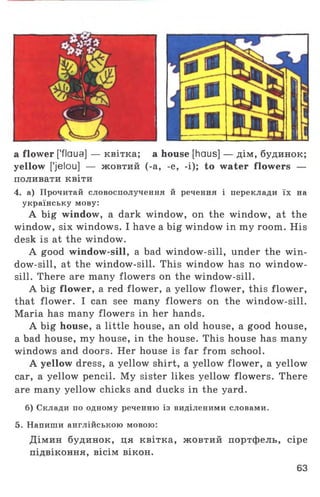 a flower [’flaua] — квітка; a house [haus] — дім, будинок;
yellow ['jelou] — жовтий (-а, -e, -і); to water flowers —
поливати квіти
4. а) Прочитай словосполучення й речення і переклади їх на
українську мову:
A big window, a dark window, on the window, at the
window, six windows. I have a big window in my room. His
desk is at the window.
A good window-sill, a bad window-sill, under the win­
dow-sill, at the window-sill. This window has no window­
sill. There are many flowers on the window-sill.
A big flower, a red flower, a yellow flower, this flower,
that flower. I can see many flowers on the window-sill.
Maria has many flowers in her hands.
A big house, a little house, an old house, a good house,
a bad house, my house, in the house. This house has many
windows and doors. Her house is far from school.
A yellow dress, a yellow shirt, a yellow flower, a yellow
car, a yellow pencil. My sister likes yellow flowers. There
are many yellow chicks and ducks in the yard.
б) Склади по одному реченню із виділеними словами.
5. Напиши англійською мовою:
Дімин будинок, ця квітка, жовтий портфель, сіре
підвіконня, вісім вікон.
63
 