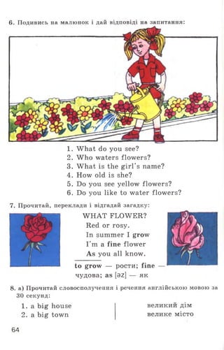 6. Подивись на малюнок і дай відповіді на запитання:
1. What do you see?
2. Who waters flowers?
3. What is the girl's name?
4. How old is she?
5. Do you see yellow flowers?
6. Do you like to water flowers?
7. Прочитай, переклади і відгадай загадку:
WHAT FLOWER?
Red or rosy.
In summer I grow
I'm a fine flower
As you all know.
to grow — рости; fine —
чудова; as [az] — як
8. а) Прочитай словосполучення і речення англійською мовою за
ЗО секунд:
1. a big house
2. a big town
великии дім
велике місто
64
 