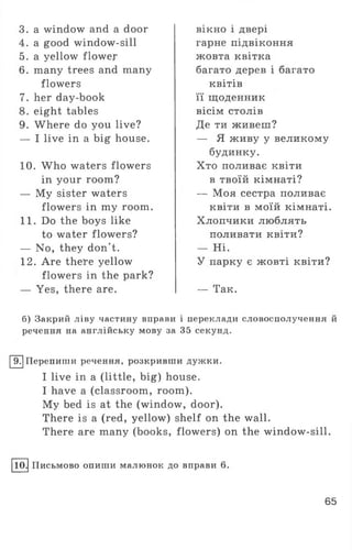 3. a window and a door
4. a good window-sill
5. a yellow flower
6. many trees and many
flowers
7. her day-book
8. eight tables
9. Where do you live?
— I live in a big house.
10. Who waters flowers
in your room?
— My sister waters
flowers in my room.
11. Do the boys like
to water flowers?
— No, they don't.
12. Are there yellow
flowers in the park?
— Yes, there are.
вікно і двері
гарне підвіконня
жовта квітка
багато дерев і багато
квітів
її щоденник
вісім столів
Де ти живеш?
— Я живу у великому
будинку.
Хто поливає квіти
в твоїй кімнаті?
— Моя сестра поливає
квіти в моїй кімнаті.
Хлопчики люблять
поливати квіти?
— Ні.
У парку є жовті квіти?
— Так.
б) Закрий ліву частину вправи і переклади словосполучення й
речення на англійську мову за 35 секунд.
9. Перепиши речення, розкривши дужки.
I live in a (little, big) house.
I have a (classroom, room).
My bed is at the (window, door).
There is a (red, yellow) shelf on the wall.
There are many (books, flowers) on the window-sill.
10. Письмово опиши малюнок до вправи 6.
65
 
