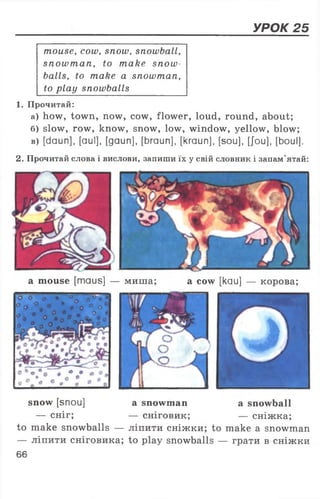 УРОК 25
mouse, cow, snow, snowball,
snowman, to make snow
balls, to make a snowman,
to play snowballs
1. Прочитай:
а) how, town, now, cow, flower, loud, round, about;
б) slow, row, know, snow, low, window, yellow, blow;
в) [daun], [aul], [gaun], [braun], [kraun], [sou], [Jou], [boul],
2. Прочитай слова і вислови, запиши їх у свій словник і запам’ятай:
а mouse [maus] — миша; а cow [kau] — корова;
snow [snou] а snowman a snowball
— сніг; — сніговик; — сніжка;
to make snowballs — ліпити сніжки; to make a snowman
— ліпити сніговика; to play snowballs — грати в сніжки
66
 
