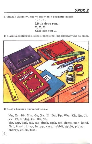 УРОК 2
1. Згадай лічилку, яку ти розучив у першому класі:
1, 1, 1.
Little dogs run.
2, 2 , 2 .
Cats see you ...
2. Назви, англійською мовою предмети, що знаходяться на столі
3. Озвуч букви і прочитай слова:
Nn, Zz, Bb, Mm, Cc, Хх, LI, Dd, Pp, Ww, Kk, Qq, Jj,
Vv, Ff, Rr,Gg, Ss, Hh, Tt;
big, egg, bad, cat, cap, duck, cock, red, dress, man, hand,
flat, fresh, lorry, happy, very, rabbit, apple, plum,
cherry, chick, fish.
 