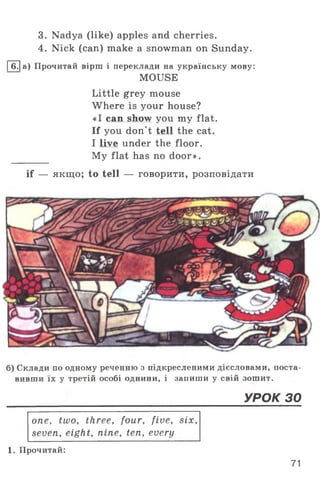 3. Nadya (like) apples and cherries.
4. Nick (can) make a snowman on Sunday.
|6.|а) Прочитай вірш і переклади на українську мову:
MOUSE
Little grey mouse
Where is your house?
«I can show you my flat.
If you don't tell the cat.
I live under the floor.
My flat has no door».
if — якщо; to tell — говорити, розповідати
б) Склади по одному реченню з підкресленими дієсловами, поста­
вивши їх у третій особі однини, і запиши у свій зошит.
_____________________________________ УРОК зо
one, two, three, four, five, six,
seven, eight, nine, ten, every
1. Прочитай:
71
 