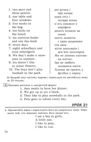 1. two pens and
three pencils
2. one table and
four windows
3. five books in
the bag
4. ten birds on
the bench
5. six exercise-books
and one day-book
6. seven days
7. eight schoolboys and
nine schoolgirls
8. We don't make a snow­
man in summer.
9. Ira doesn’t like
to water flowers.
10. The boys don't play
football in the park.
б) Закрий ліву частину вправи
за 25 секунд.
дві ручки і
три олівці
один стіл і
чотири вікна
п'ять книж ок у
портфелі
десять пташок на
лавці
ш ість зошитів
і один щоденник
сім днів
вісім ш колярів і
дев'ять ш колярок
М и не ліпимо снігови-
ка влітку.
Іра не любить
поливати квіти.
Хлопці не грають у
футбол у парку,
і переклади на англійську мову
8 Напиши речення в заперечній формі:
1. Ann wants to have her dinner.
2. We get up at six o ’clock.
3. They like to play snowballs in the park.
4. Pete goes to school every day.
УРОК 31
1. Прочитайте вірш і перекладіть його на українську мову. Пере­
може той, хто швидше вивчить його напам'ять.
I am a boy (a girl),
A little one.
I like to play,
I like to run.
74
 