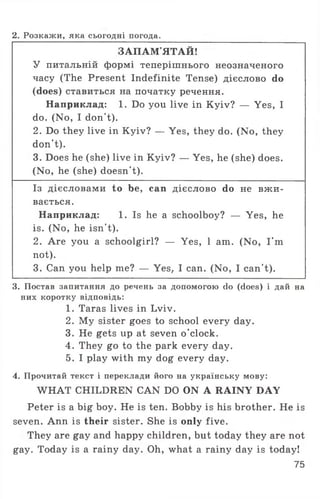 2. Розкажи, яка сьогодні погода.
ЗАПАМ'ЯТАЙ!
У питальній формі теперішнього неозначеного
часу (The Present Indefinite Tense) дієслово do
(does) ставиться на початку речення.
Наприклад: 1. Do you live in Kyiv? — Yes, I
do. (No, I don't).
2. Do they live in Kyiv? — Yes, they do. (No, they
don't).
3. Does he (she) live in Kyiv? — Yes, he (she) does.
(No, he (she) doesn't).
Із дієсловами to be, can дієслово do не в ж и ­
вається.
Наприклад: 1. Is he a schoolboy? — Yes, he
is. (No, he isn't).
2. Are you a schoolgirl? — Yes, 1 am. (No, I'm
not).
3. Can you help me? — Yes, I can. (No, I can't).
3. Постав запитання до речень за допомогою do (does) і дай на
них коротку відповідь:
1. Taras lives in Lviv.
2. My sister goes to school every day.
3. He gets up at seven o'clock.
4. They go to the park every day.
5. I play with my dog every day.
4. Прочитай текст і переклади його на українську мову:
WHAT CHILDREN CAN DO ON A RAINY DAY
Peter is a big boy. He is ten. Bobby is his brother. He is
seven. Ann is their sister. She is only five.
They are gay and happy children, but today they are not
gay. Today is a rainy day. Oh, what a rainy day is today!
75
 