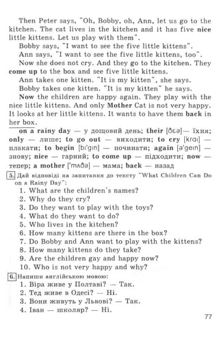 Then Peter says, "Oh, Bobby, oh, Ann, let us go to the
kitchen. The cat lives in the kitchen and it has five nice
little kittens. Let us play with them".
Bobby says, "I want to see the five little kittens” .
Ann says, "I want to see the five little kittens, too".
Now she does not cry. And they go to the kitchen. They
come up to the box and see five little kittens.
Ann takes one kitten. "It is my kitten", she says.
Bobby takes one kitten. "It is my kitten" he says.
Now the children are happy again. They play with the
nice little kittens. And only Mother Cat is not very happy.
It looks at her little kittens. It wants to have them back in
her box.
on a rainy day — у дощовий день; their [без]— їх н я ;
only — лише; to go out — виходити; to cry [krai] —
плакати; to begin [bi'gin] — починати; again [a'gein] —
знову; nice — гарний; to come up — підходити; now —
тепер; a mother ['тдбэ] — мама; back — назад
I5.j Дай відповіді на запитання до тексту "What Children Can Do
on a Rainy Day":
1. What are the children's names?
2. Why do they cry?
3. Do they want to play with the toys?
4. What do they want to do?
5. Who lives in the kitchen?
6. How many kittens are there in the box?
7. Do Bobby and Ann want to play with the kittens?
8. How many kittens do they take?
9. Are the children gay and happy now?
10. Who is not very happy and why?
[б7]Напигаи англійською мовою:
1. Віра живе у Полтаві? — Так.
2. Тед живе в Одесі? — Н і.
3. Вони ж ивуть у Львові? — Так.
4. Іван — школяр? — Н і.
77
 